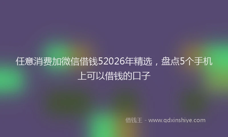 任意消费加微信借钱52026年精选,盘点5个手机上可以借钱的口子