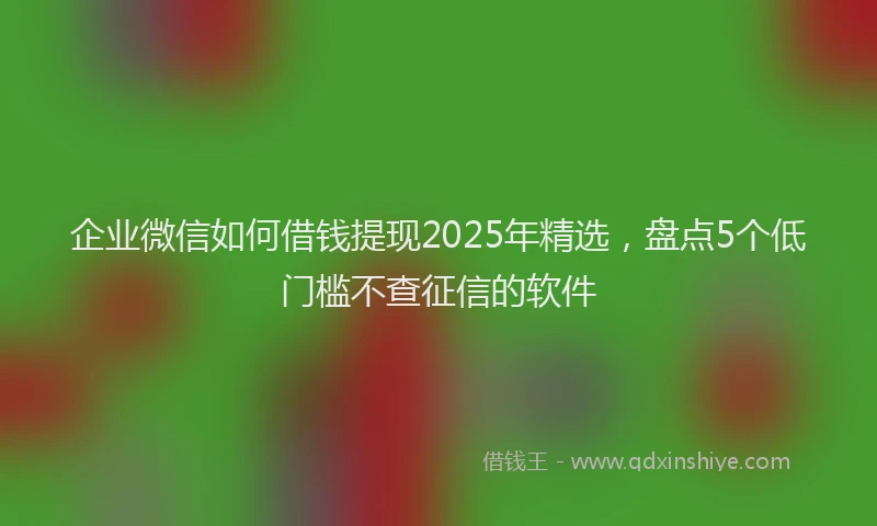 企业微信如何借钱提现2025年精选,盘点5个低门槛不查征信的软件