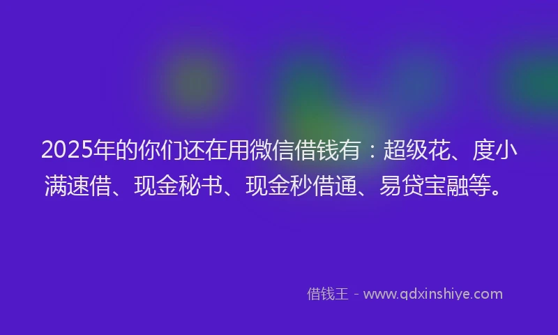 2025年的你们还在用微信借钱有：超级花、度小满速借、现金秘书、现金秒借通、易贷宝融等。