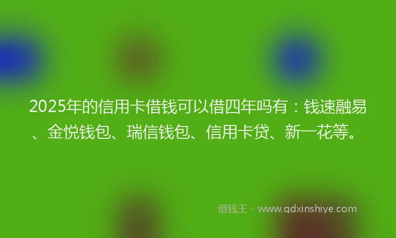 2025年的信用卡借钱可以借四年吗有：钱速融易、金悦钱包、瑞信钱包、信用卡贷、新一花等。