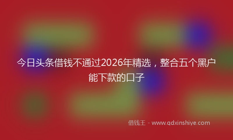 今日头条借钱不通过2026年精选，整合五个黑户能下款的口子