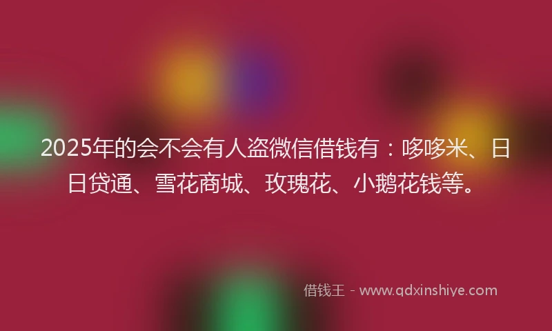 2025年的会不会有人盗微信借钱有：哆哆米、日日贷通、雪花商城、玫瑰花、小鹅花钱等。
