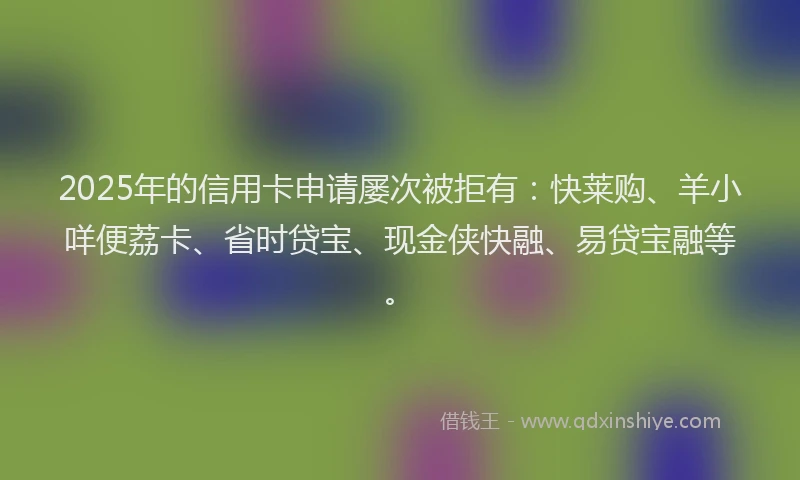 2025年的信用卡申请屡次被拒有:快莱购、羊小咩便荔卡、省时贷宝、现金侠快融、易贷宝融等。
