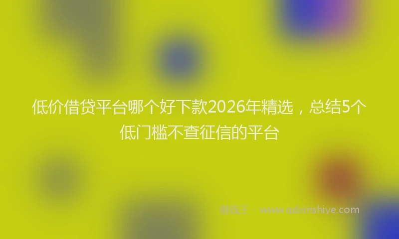 低价借贷平台哪个好下款2026年精选，总结5个低门槛不查征信的平台
