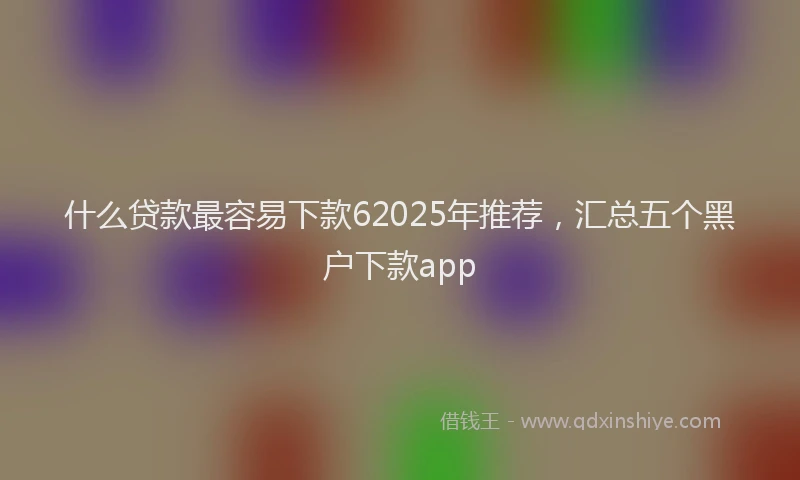 什么贷款最容易下款62025年推荐，汇总五个黑户下款app