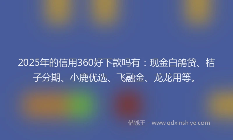2025年的信用360好下款吗有：现金白鸽贷、桔子分期、小鹿优选、飞融金、龙龙用等。