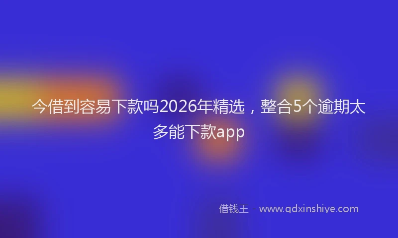 今借到容易下款吗2026年精选，整合5个逾期太多能下款app