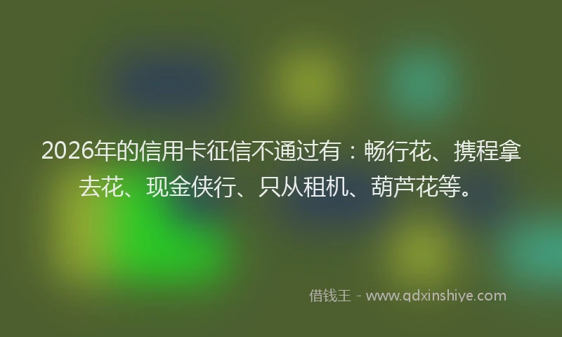 2026年的信用卡征信不通过有：畅行花、携程拿去花、现金侠行、只从租机、葫芦花等。