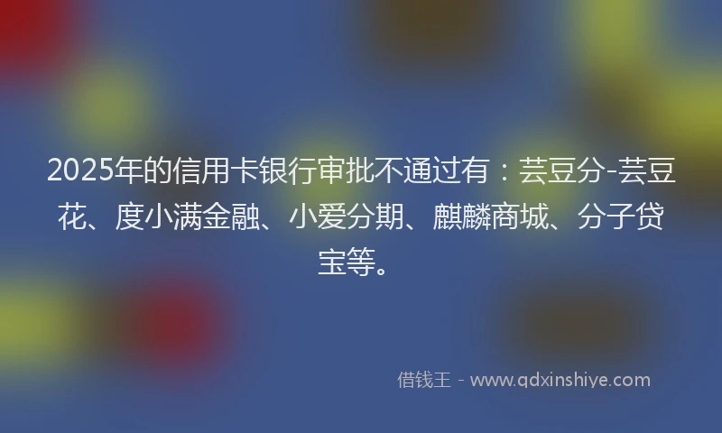 2025年的信用卡银行审批不通过有：芸豆分-芸豆花、度小满金融、小爱分期、麒麟商城、分子贷宝等。