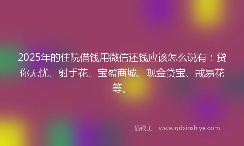 2025年的住院借钱用微信还钱应该怎么说有：贷你无忧、射手花、宝盈商城、现金贷宝、戒易花等。