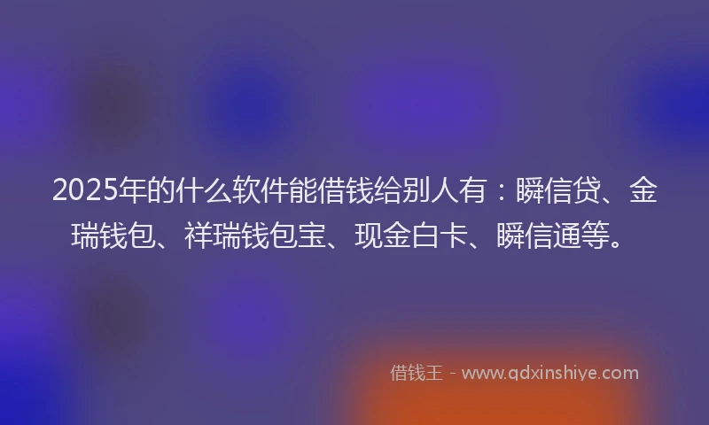 2025年的什么软件能借钱给别人有：瞬信贷、金瑞钱包、祥瑞钱包宝、现金白卡、瞬信通等。