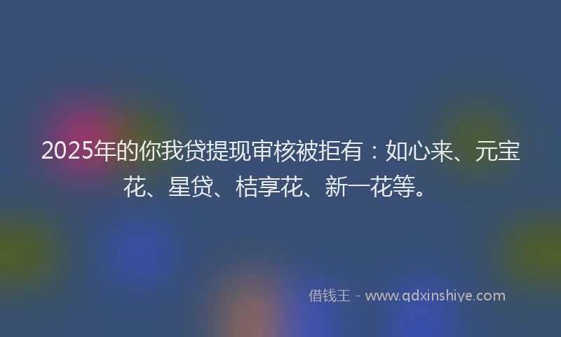 2025年的你我贷提现审核被拒有：如心来、元宝花、星贷、桔享花、新一花等。
