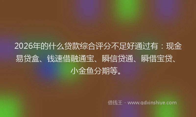 2026年的什么贷款综合评分不足好通过有：现金易贷盒、钱速借融通宝、瞬信贷通、瞬借宝贷、小金鱼分期等。