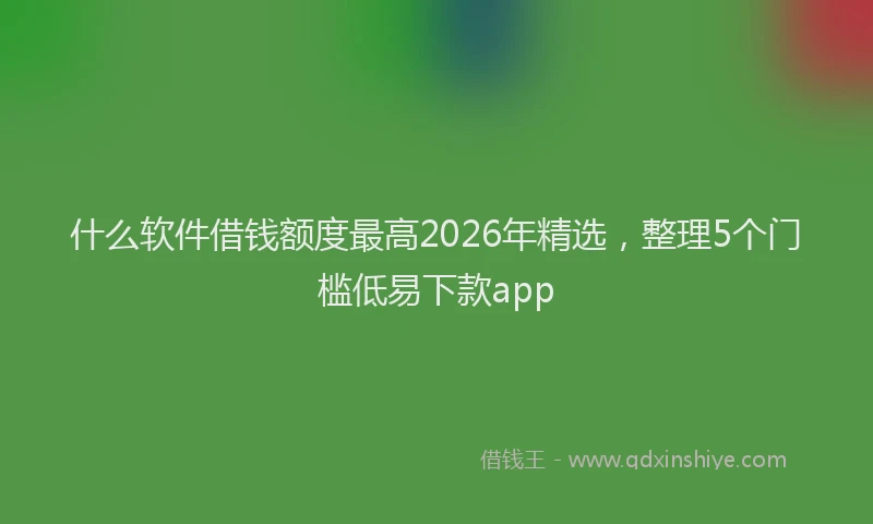 什么软件借钱额度最高2026年精选，整理5个门槛低易下款app