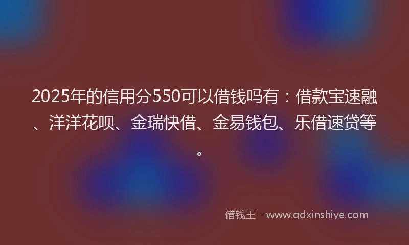 2025年的信用分550可以借钱吗有：借款宝速融、洋洋花呗、金瑞快借、金易钱包、乐借速贷等。