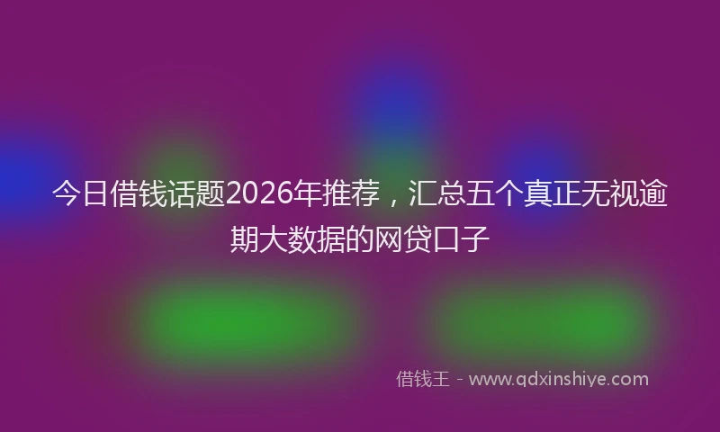 今日借钱话题2026年推荐，汇总五个真正无视逾期大数据的网贷口子