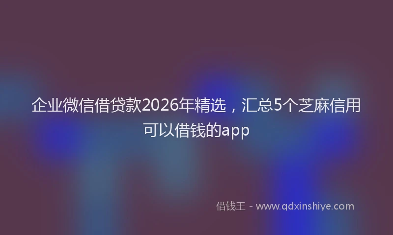 企业微信借贷款2026年精选,汇总5个芝麻信用可以借钱的app