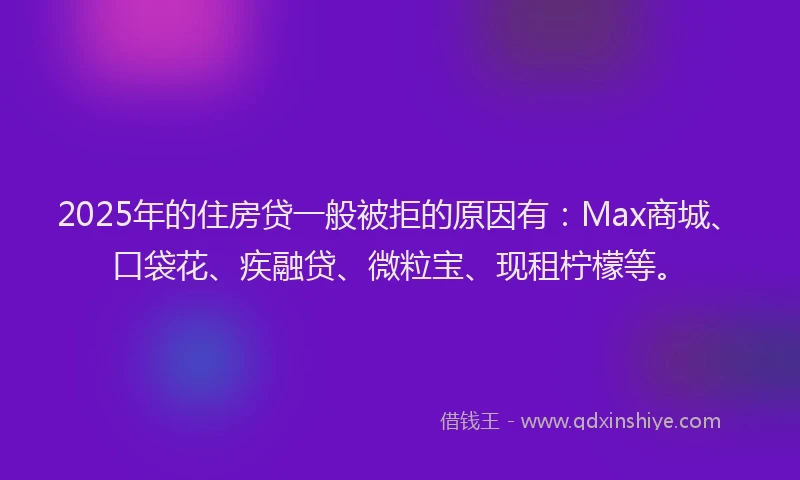 2025年的住房贷一般被拒的原因有：Max商城、口袋花、疾融贷、微粒宝、现租柠檬等。