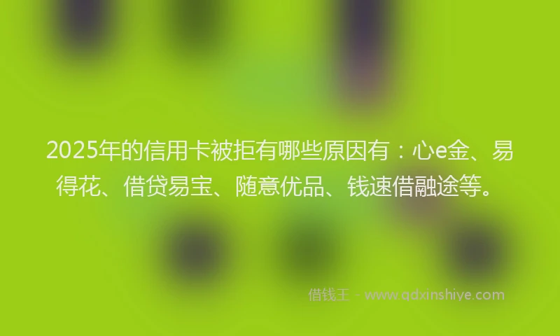 2025年的信用卡被拒有哪些原因有:心e金、易得花、借贷易宝、随意优品、钱速借融途等。
