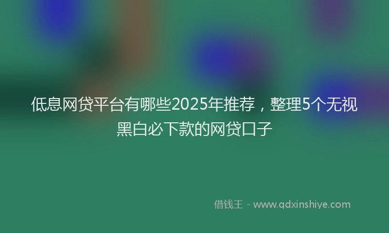 低息网贷平台有哪些2025年推荐，整理5个无视黑白必下款的网贷口子