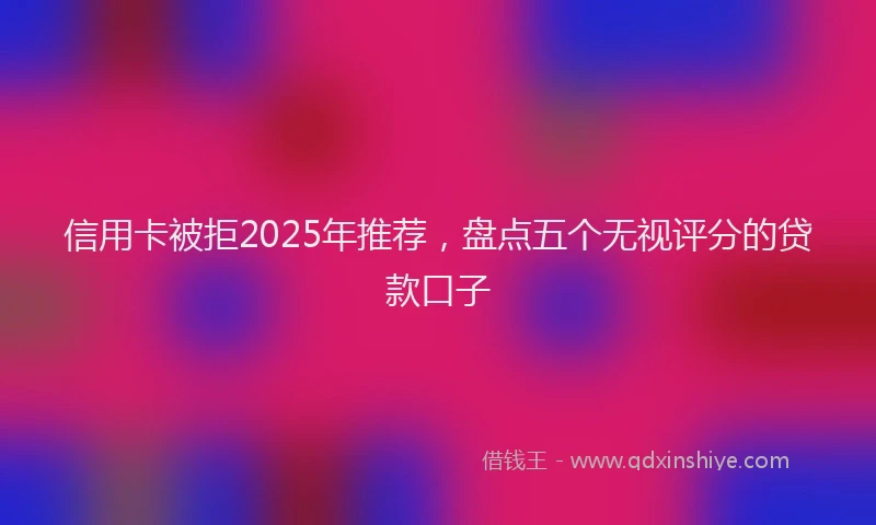 信用卡被拒2025年推荐，盘点五个无视评分的贷款口子