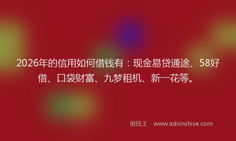 2026年的信用如何借钱有：现金易贷通途、58好借、口袋财富、九梦租机、新一花等。