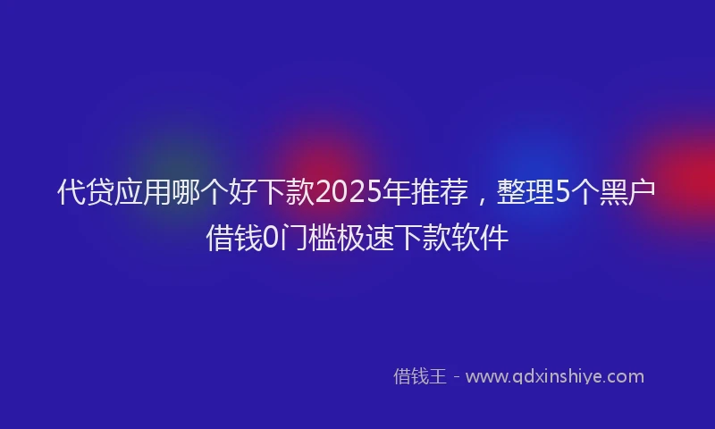 代贷应用哪个好下款2025年推荐，整理5个黑户借钱0门槛极速下款软件