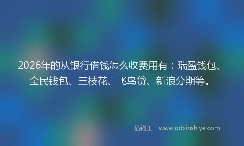2026年的从银行借钱怎么收费用有：瑞盈钱包、全民钱包、三枝花、飞鸟贷、新浪分期等。
