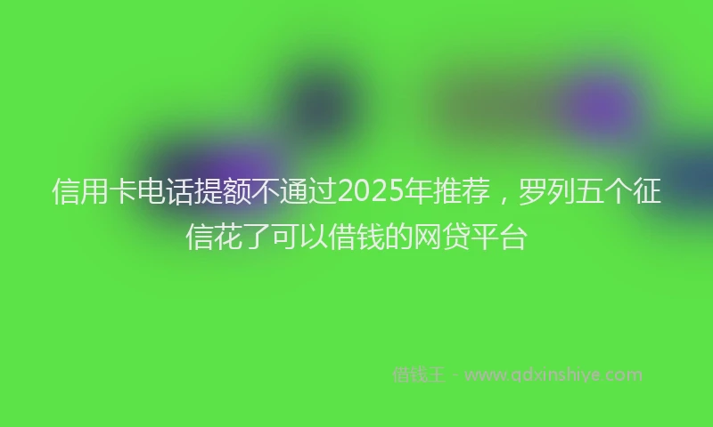 信用卡电话提额不通过2025年推荐，罗列五个征信花了可以借钱的网贷平台