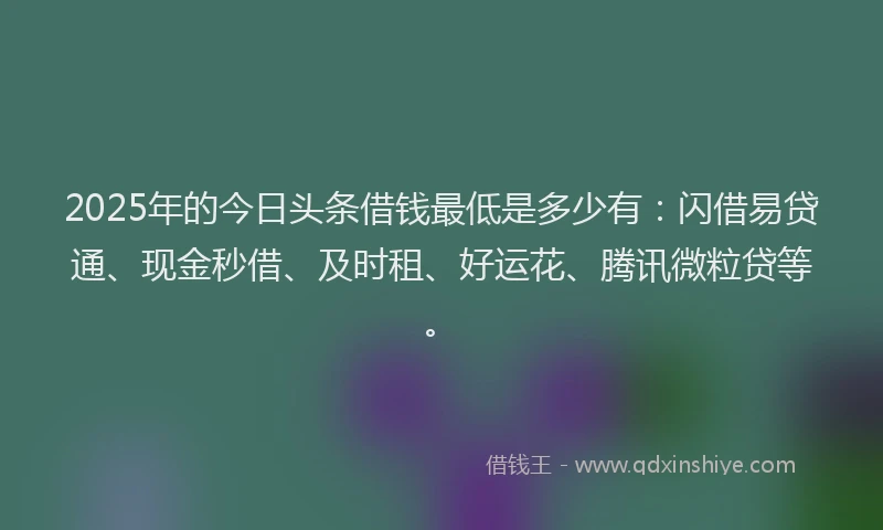 2025年的今日头条借钱最低是多少有：闪借易贷通、现金秒借、及时租、好运花、腾讯微粒贷等。