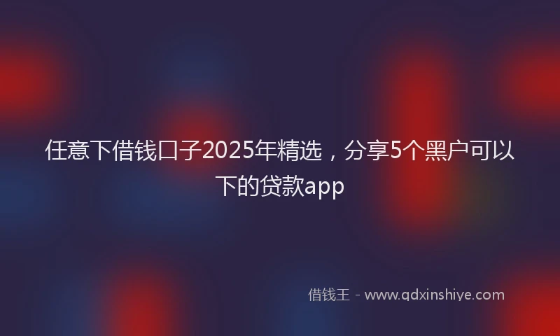 任意下借钱口子2025年精选，分享5个黑户可以下的贷款app