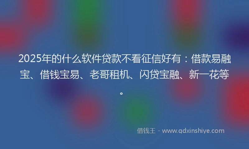 2025年的什么软件贷款不看征信好有：借款易融宝、借钱宝易、老哥租机、闪贷宝融、新一花等。