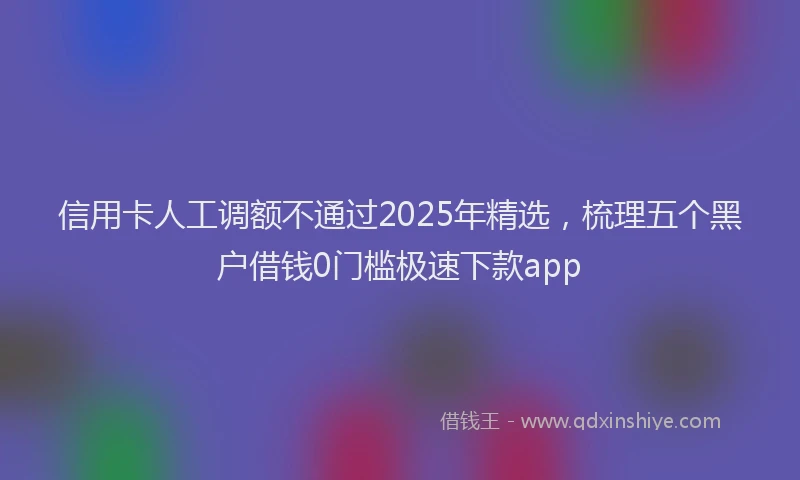 信用卡人工调额不通过2025年精选，梳理五个黑户借钱0门槛极速下款app