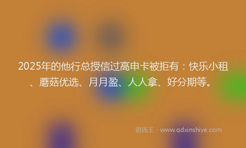 2025年的他行总授信过高申卡被拒有：快乐小租、蘑菇优选、月月盈、人人拿、好分期等。