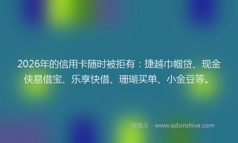 2026年的信用卡随时被拒有：捷越巾帼贷、现金侠易借宝、乐享快借、珊瑚买单、小金豆等。