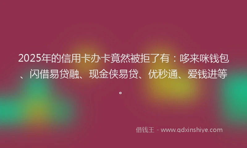 2025年的信用卡办卡竟然被拒了有：哆来咪钱包、闪借易贷融、现金侠易贷、优秒通、爱钱进等。