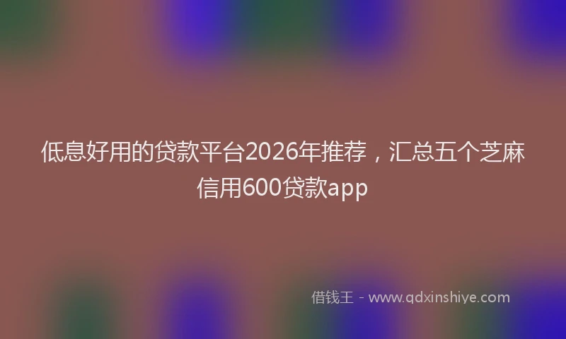 低息好用的贷款平台2026年推荐，汇总五个芝麻信用600贷款app