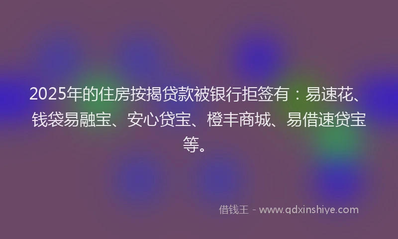 2025年的住房按揭贷款被银行拒签有：易速花、钱袋易融宝、安心贷宝、橙丰商城、易借速贷宝等。