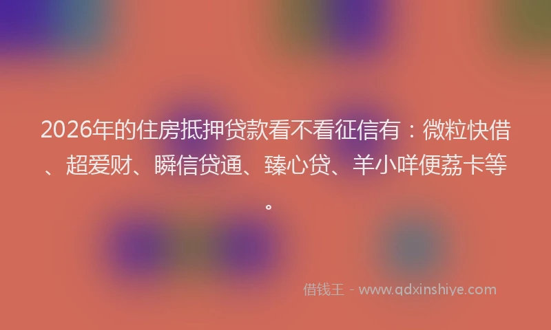 2026年的住房抵押贷款看不看征信有：微粒快借、超爱财、瞬信贷通、臻心贷、羊小咩便荔卡等。