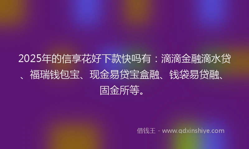 2025年的信享花好下款快吗有：滴滴金融滴水贷、福瑞钱包宝、现金易贷宝盒融、钱袋易贷融、固金所等。