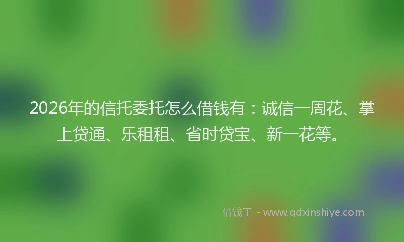 2026年的信托委托怎么借钱有：诚信一周花、掌上贷通、乐租租、省时贷宝、新一花等。