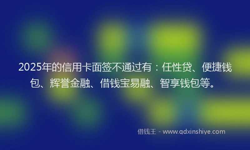 2025年的信用卡面签不通过有：任性贷、便捷钱包、辉誉金融、借钱宝易融、智享钱包等。