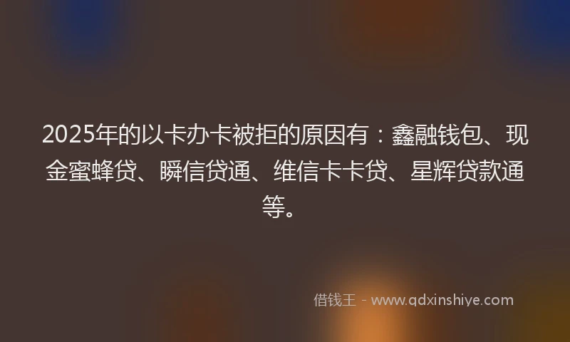 2025年的以卡办卡被拒的原因有：鑫融钱包、现金蜜蜂贷、瞬信贷通、维信卡卡贷、星辉贷款通等。