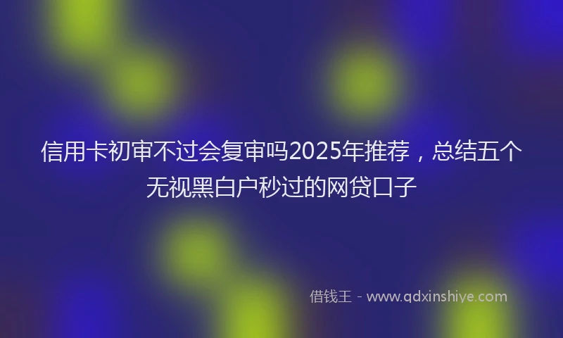 信用卡初审不过会复审吗2025年推荐，总结五个无视黑白户秒过的网贷口子
