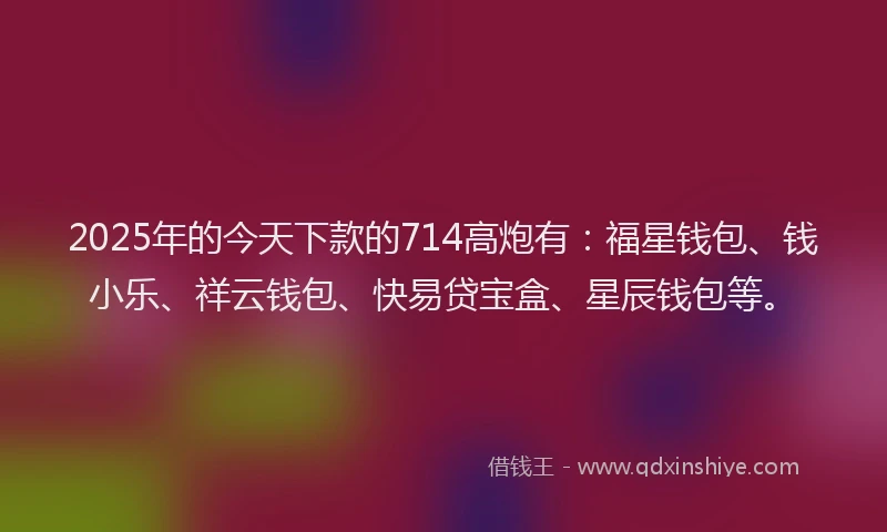 2025年的今天下款的714高炮有：福星钱包、钱小乐、祥云钱包、快易贷宝盒、星辰钱包等。