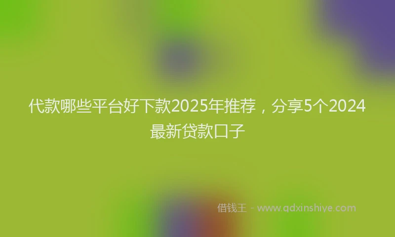 代款哪些平台好下款2025年推荐，分享5个2024最新贷款口子