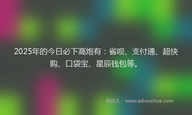 2025年的今日必下高炮有：省呗、支付通、超快购、口袋宝、星辰钱包等。