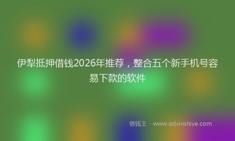 伊犁抵押借钱2026年推荐，整合五个新手机号容易下款的软件