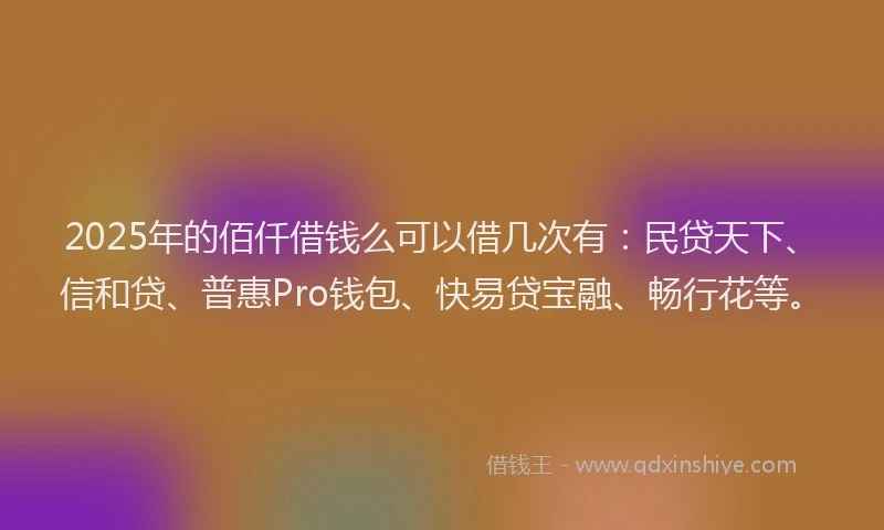 2025年的佰仟借钱么可以借几次有：民贷天下、信和贷、普惠Pro钱包、快易贷宝融、畅行花等。