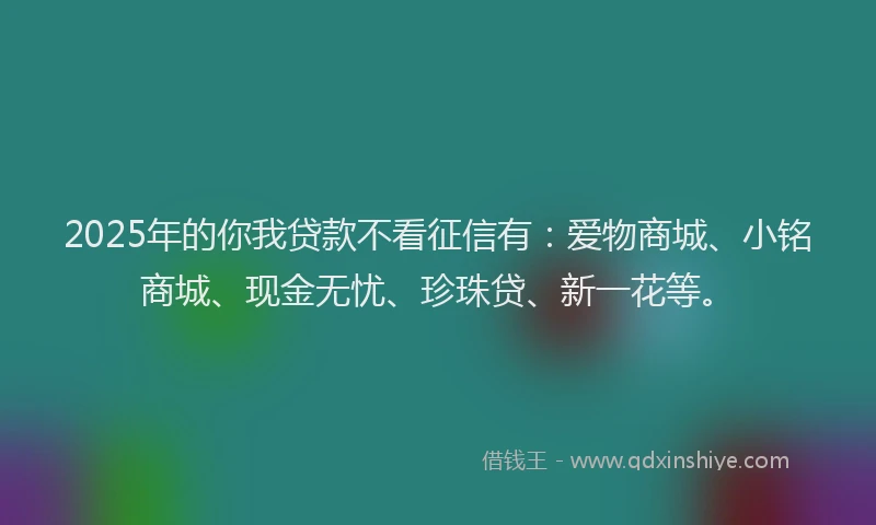 2025年的你我贷款不看征信有：爱物商城、小铭商城、现金无忧、珍珠贷、新一花等。